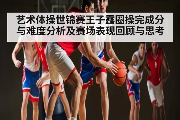 艺术体操世锦赛王子露圈操完成分与难度分析及赛场表现回顾与思考（www.c7c7.app）