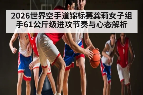 2026世界空手道锦标赛龚莉女子组手61公斤级进攻节奏与心态解析 - c7